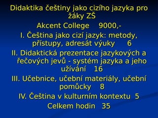 Didaktika češtiny jako cizího jazyka pro
                    žáky ZŠ
          Akcent College 9000,-
     I. Čeština jako cizí jazyk: metody,
         přístupy, adresát výuky     6
II. Didaktická prezentace jazykových a
   řečových jevů - systém jazyka a jeho
                  užívání 16
III. Učebnice, učební materiály, učební
                 pomůcky 8
    IV. Čeština v kulturním kontextu 5
              Celkem hodin 35
 