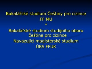 Bakalářské studium Češtiny pro cizince
                FF MU
                  *
 Bakalářské studium studijního oboru
          čeština pro cizince
   Navazující magisterské studium
              ÚBS FFUK
 