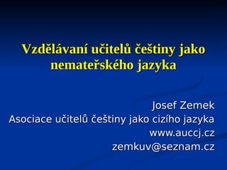 Vzdělávaní učitelů češtiny jako
      nemateřského jazyka

                              Josef Zemek
Asociace učitelů češtiny jako cizího jazyka
                             www.auccj.cz
                     zemkuv@seznam.cz
 