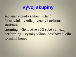 Vývoj skupiny
šeptaná“ - před vznikem vztahů
formování – vznikají vztahy i neformální
struktura
storming – členové se vůči sobě vymezují
performing – vysoký výkon, dosahování cílů
formální konec
 