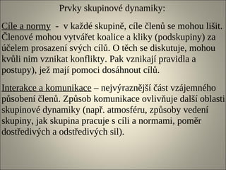 Prvky skupinové dynamiky:
Cíle a normy - v každé skupině, cíle členů se mohou lišit.
Členové mohou vytvářet koalice a kliky (podskupiny) za
účelem prosazení svých cílů. O těch se diskutuje, mohou
kvůli nim vznikat konflikty. Pak vznikají pravidla a
postupy), jež mají pomoci dosáhnout cílů.
Interakce a komunikace – nejvýraznější část vzájemného
působení členů. Způsob komunikace ovlivňuje další oblasti
skupinové dynamiky (např. atmosféru, způsoby vedení
skupiny, jak skupina pracuje s cíli a normami, poměr
dostředivých a odstředivých sil).
 