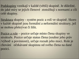 Podskupiny vznikají v každé (větší) skupině. Je důležité,
do jaké míry se jejich členové ztotožňují s normami a cíli
celé skupiny.
Struktura skupiny - systém pozic a rolí ve skupině. Skoro
v každé skupině jsou formální a neformální struktury, jež
se mohou překrývat či lišit.
Pozice a role – pozice určuje místo člena skupiny ve
struktuře. Pozice určuje status člena (soubor jeho práv
/výhod/ a povinností), určuje rozsah jeho moci. Role je
chování očekávané skupinou od svého člena na dané
pozici.
 