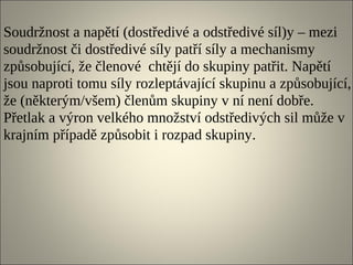 Soudržnost a napětí (dostředivé a odstředivé síl)y – mezi
soudržnost či dostředivé síly patří síly a mechanismy
způsobující, že členové chtějí do skupiny patřit. Napětí
jsou naproti tomu síly rozleptávající skupinu a způsobující,
že (některým/všem) členům skupiny v ní není dobře.
Přetlak a výron velkého množství odstředivých sil může v
krajním případě způsobit i rozpad skupiny.
 
