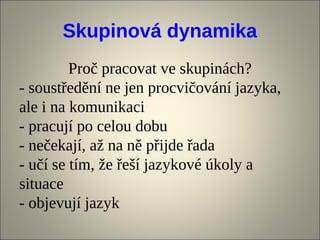 Skupinová dynamika
         Proč pracovat ve skupinách?
- soustředění ne jen procvičování jazyka,
ale i na komunikaci
- pracují po celou dobu
- nečekají, až na ně přijde řada
- učí se tím, že řeší jazykové úkoly a
situace
- objevují jazyk
 