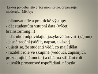 Lektor po dobu této práce monitoruje, organizuje,
moderuje. Měl by:

- plánovat cíle a praktické výstupy
- dát studentům vstupní data (výčet,
brainstorming...)
 - dát úkol odpovídající jazykové úrovni (zájmu)
- jasné zadání (sdělit, napsat, ukázat)
- ujistit se, že studenti vědí, co mají dělat
- rozdělit role ve skupině (vedoucí, zapisující,
prezentující, čtoucí...) a dbát na střídání rolí
 - uvážit prostorové uspořádání nábytku
 