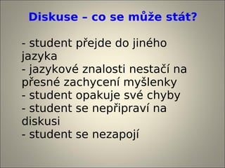Diskuse – co se může stát?

- student přejde do jiného
jazyka
- jazykové znalosti nestačí na
přesné zachycení myšlenky
- student opakuje své chyby
- student se nepřipraví na
diskusi
- student se nezapojí
 