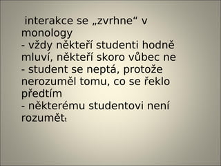interakce se „zvrhne“ v
monology
- vždy někteří studenti hodně
mluví, někteří skoro vůbec ne
- student se neptá, protože
nerozuměl tomu, co se řeklo
předtím
- některému studentovi není
rozumětt
 