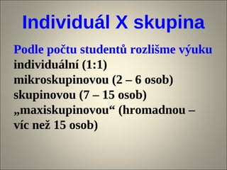 Individuál X skupina
Podle počtu studentů rozlišme výuku
individuální (1:1)
mikroskupinovou (2 – 6 osob)
skupinovou (7 – 15 osob)
„maxiskupinovou“ (hromadnou –
víc než 15 osob)
 
