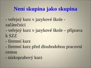 Není skupina jako skupina
- veřejný kurz v jazykové škole -
začátečníci
- veřejný kurz v jazykové škole – příprava
k SZZ
- firemní kurz
- firemní kurz před dlouhodobou pracovní
cestou
- nízkoprahový kurz
 