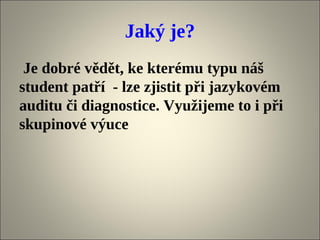Jaký je?
 Je dobré vědět, ke kterému typu náš
student patří - lze zjistit při jazykovém
auditu či diagnostice. Využijeme to i při
skupinové výuce
 