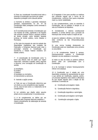 Página2
b) Deve ser considerada Inconstitucional toda a
emenda à Constituição que tenha por objeto
dispositivo protegido como cláusula pétrea.
c) Somente os direitos e garantias individuais
previstos expressamente no art. 5º da
Constituição estão protegidos contra emendas à
Constituição.
d) É inconstitucional emenda à Constituição que
crie imposto da União, sujeitando a tal imposto
não somente pessoas físicas e pessoas jurídicas
de direito privado, como também pessoas
jurídicas de direito público, como Estados e
Municípios.
e) Por meio de proposta de mais da metade das
Assembléias Legislativas das unidades da
Federação, o Congresso Nacional pode votar e
promulgar emenda à Constituição que
transforme o Estado Federal brasileiro em
Estado unitário.
7 - A conceituação de Constituição como "a
soma dos fatores reais do poder que regem
nesse País", atribuída a Lassalle, indica, segundo
a doutrina, uma concepção de Constituição no
sentido
a) sociológico.
b) jurídico.
c) político.
d) axiológico ou normativo.
e) instrumental ou estrutural.
8 - Assinale a opção correta.
a) Toda vez que a Constituição determina que
um direito ou uma competência seja regulado
em lei, essa lei terá nome e o tratamento de lei
complementar.
b) Lei ordinária que dispõe sobre assunto
próprio de lei complementar é inconstitucional.
c) A lei complementar se define por ser
aprovada pelo Congresso Nacional mediante o
mesmo procedimento de elaboração de emenda
à Constituição.
d) O legislador é livre para escolher as matérias
que pretende regular sob a forma de lei
complementar, conforme lhes queira emprestar
maior ou menor estabilidade.
e) Leis complementares, como as emendas à
Constituição, não se sujeitam à sanção ou ao
veto do Presidente da República.
9- Considerando o sistema constitucional
brasileiro, é correto afirmar que o princípio da
hierarquia das normas implica a noção de que
a) para ter validade e eficácia, a lei inferior deve
estar conforme às leis infraconstitucionais
superiores.
b) uma norma fundada diretamente na
Constituição pode ser classificada como primária
ou secundária.
c) a lei complementar federal é, sempre,
hierarquicamente superior à Constituição
Estadual e às leis estaduais e municipais.
d) todos os atos de todos os poderes públicos
devem estar em conformidade com a
Constituição.
e) a lei municipal é sempre hierarquicamente
inferior à lei estadual.
10 A Constituição que é votada por uma
Assembleia composta de representantes do povo
e que admite ser modificada, exigindo, porém,
um processo legislativo mais solene e dificultoso
do que aquele seguido para a edição de leis
ordinárias é chamada de:
a) Constituição promulgada e rígida.
b) Constituição flexível e dogmática.
c) Constituição dogmática e semirrígida.
d) Constituição promulgada e semirrígida
e) Constituição outorgada e rígida.
 