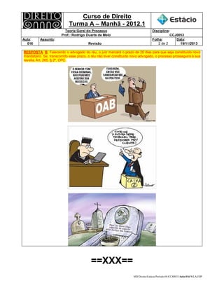 Curso de Direito 
Turma A – Manhã - 2012.1 
Teoria Geral do Processo 
Prof.: Rodrigo Duarte de Melo 
Disciplina: 
CCJ0053 
Aula: 
016 
Assunto: 
Revisão 
Folha: 
2 de 2 
Data: 
19/11/2013 
RESPOSTA: B. Falecendo o advogado do réu, o juiz marcará o prazo de 20 dias para que seja constituído novo 
mandatário. Se, transcorrido esse prazo, o réu não tiver constituído novo advogado, o processo prosseguirá à sua 
revelia. Art. 265, § 2º, CPC. 
MD/Direito/Estácio/Período-04/CCJ0053/Aula-016/WLAJ/DP 
==XXX== 
