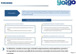 Página 13 
El reto europeo 
Asegurar una estructura industrial capaz de impulsar la innovación en las redes de telecomunicaciones 
y que contribuya a asegurar el máximo bienestar para los ciudadanos y la máxima competitividad para 
las empresas en Europa 
El reto europeo 
¿Cómo pueden ayudar las políticas públicas? 
1 Diagnosticando correctamente la industria 
2 
• La industria en Europa ha perdido competitividad respecto de la de otras 
regiones… 
• … y será cada vez más difícil sostener el ritmo inversor e innovador 
3 Permitiendo la evolución natural de la industria 
4 
• Evolución que tiende hacia modelos operativos y económicos más 
eficientes… 
• … por ejemplo mediante la concentración en los mercados nacionales así 
como en Europa, o mediante la compartición de infraestructuras 
Reequilibrando los objetivos de las políticas públicas 
• Es necesario situar la innovación en el centro de las políticas públicas… 
• … y orientarlas no sólo buscando la defensa a corto plazo del consumidor, 
sino también el buen tono innovador de la oferta 
Adoptando una actitud abierta frente a la innovación 
• Permitiendo la innovación en redes y modelos de negocio… 
• … y dejando para una evaluación ex-post el resultado de las mismas 
En definitiva, creando un marco que, evitando comportamientos anticompetitivos, permita a 
los operadores un retorno razonable de las inversiones orientadas a la innovación en las redes 
y servicios 
 