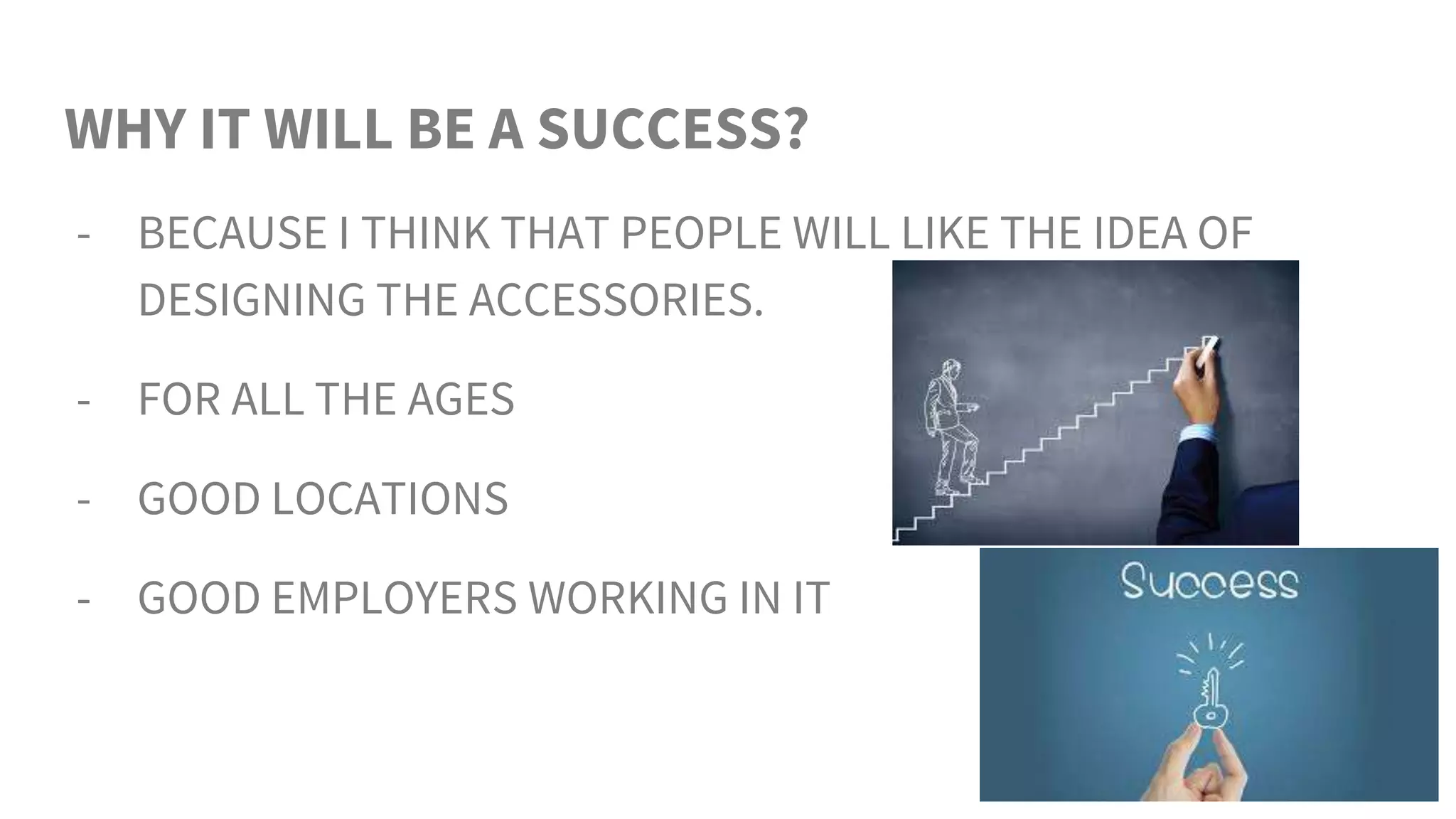WHY IT WILL BE A SUCCESS?
- BECAUSE I THINK THAT PEOPLE WILL LIKE THE IDEA OF
DESIGNING THE ACCESSORIES.
- FOR ALL THE AGES
- GOOD LOCATIONS
- GOOD EMPLOYERS WORKING IN IT
 