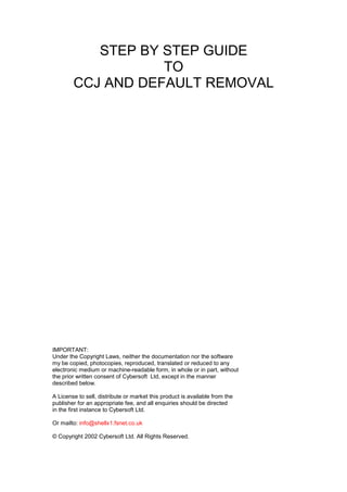 STEP BY STEP GUIDE
TO
CCJ AND DEFAULT REMOVAL
IMPORTANT:
Under the Copyright Laws, neither the documentation nor the software
my be copied, photocopies, reproduced, translated or reduced to any
electronic medium or machine-readable form, in whole or in part, without
the prior written consent of Cybersoft Ltd, except in the manner
described below.
A License to sell, distribute or market this product is available from the
publisher for an appropriate fee, and all enquiries should be directed
in the first instance to Cybersoft Ltd.
Or mailto: info@shellx1.fsnet.co.uk
© Copyright 2002 Cybersoft Ltd. All Rights Reserved.
 