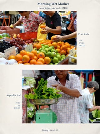 Morning Wet Market 
Jalan Jinjang Aman 2, 52100 
Fruit Stalls 
F/4! 
1/640! 
ISO 320 
Vegetable Stall 
F/5.6! 
1/160! 
ISO 320 
Jinjang Utara | 10 
 