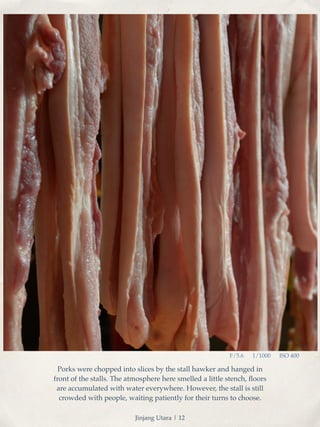 F/5.6 1/1000 ISO 400 
Porks were chopped into slices by the stall hawker and hanged in 
front of the stalls. The atmosphere here smelled a little stench, floors 
are accumulated with water everywhere. However, the stall is still 
crowded with people, waiting patiently for their turns to choose. 
Jinjang Utara | 12 
 