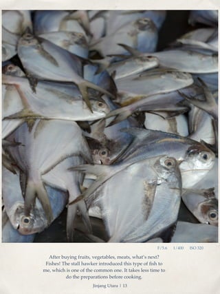 After buying fruits, vegetables, meats, what’s next? 
Fishes! The stall hawker introduced this type of fish to 
me, which is one of the common one. It takes less time to 
do the preparations before cooking. 
F/5.6 1/400 ISO 320 
Jinjang Utara | 13 
 