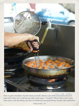 F/5.6 1/80 ISO 400 
Time to grab a breakfast. Try this fried yam balls which is one of the local famous food. It 
tastes best when serve with the specially made sauce. “Crunch!” When I bite on the crispy 
outer layers with the filling, the taste of condensed yam paste fill my mouth with satisfaction. 
Jinjang Utara | 14 
 