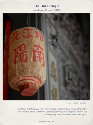 The Three Temple 
Jalan Jinjang Permai 1, 52100 
F/2.8 1/160 ISO 200 
The locals call this place The Three Temples, because three buddhist temples 
were built in a row at different years respectively. The designs of each of the 
building vary from traditional to modern style. 
Jinjang Utara | 16 
 