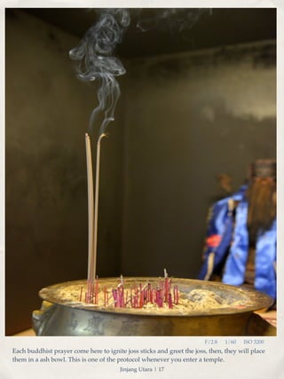 F/2.8 1/60 ISO 3200 
Each buddhist prayer come here to ignite joss sticks and greet the joss, then, they will place 
them in a ash bowl. This is one of the protocol whenever you enter a temple. 
Jinjang Utara | 17 
 
