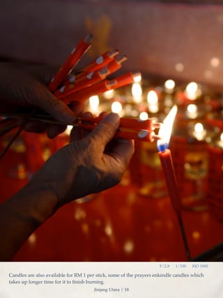 F/2.8 1/100 ISO 1000 
Candles are also available for RM 1 per stick, some of the prayers enkindle candles which 
takes up longer time for it to finish burning. 
Jinjang Utara | 18 
 