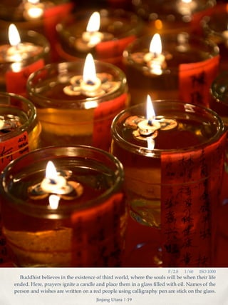 F/2.8 1/60 ISO 1000 
Buddhist believes in the existence of third world, where the souls will be when their life 
ended. Here, prayers ignite a candle and place them in a glass filled with oil. Names of the 
person and wishes are written on a red people using calligraphy pen are stick on the glass. 
Jinjang Utara | 19 
 