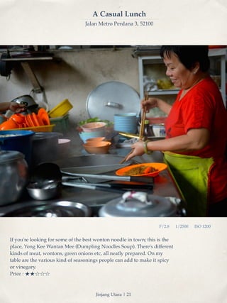 F/2.8 1/2500 ISO 1200 
A Casual Lunch 
Jalan Metro Perdana 3, 52100 
If you're looking for some of the best wonton noodle in town; this is the 
place, Yong Kee Wantan Mee (Dumpling Noodles Soup). There's different 
kinds of meat, wontons, green onions etc, all neatly prepared. On my 
table are the various kind of seasonings people can add to make it spicy 
or vinegary.! 
Price : ★★☆☆☆ 
Jinjang Utara | 21 
 
