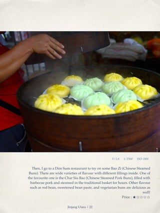 F/2.8 1/2500 ISO 1800 
Then, I go to a Dim Sum restaurant to try on some Bao Zi (Chinese Steamed 
Buns). There are wide varieties of flavour with different fillings inside. One of 
the favourite one is the Char Siu Bao (Chinese Steamed Pork Buns), filled with 
barbecue pork and steamed in the traditional basket for hours. Other flavour 
such as red bean, sweetened bean paste, and vegetarian buns are delicious as 
well! ! 
Price : ★☆☆☆☆! 
Jinjang Utara | 22 
 