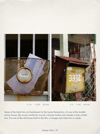F/2.8 1/2500 ISO 200 F/9 1/320 ISO 640 
Some of the letter box are handmade by the locals themselves. At one of the double 
storey house, the owner creatively recycle a bicycle basket and remake it into a letter 
box. For one of the old house built in the 80s, a vintage style letter box is made. 
Jinjang Utara | 25 
 