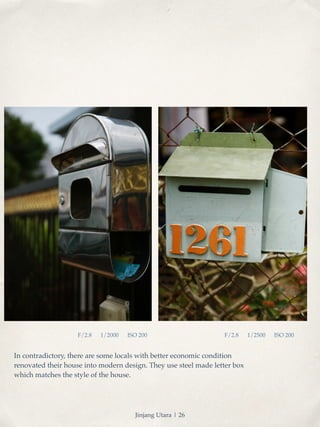 F/2.8 1/2000 ISO 200 F/2.8 1/2500 ISO 200 
In contradictory, there are some locals with better economic condition 
renovated their house into modern design. They use steel made letter box 
which matches the style of the house. 
Jinjang Utara | 26 
 