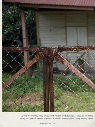 Along the journey, I see a wooden house in the rural area. The gates are really 
rusty and grasses are not trimmed. Even the gate is locked using a rusty chain. 
Jinjang Utara | 27 
 