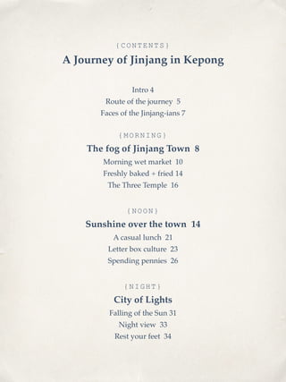 {CONTENTS} 
A Journey of Jinjang in Kepong! 
! 
Intro 4! 
Route of the journey 5! 
Faces of the Jinjang-ians 7! 
! 
{MORNING} 
The fog of Jinjang Town 8! 
Morning wet market 10! 
Freshly baked + fried 14! 
The Three Temple 16! 
! 
{NOON} 
Sunshine over the town 14! 
A casual lunch 21! 
Letter box culture 23! 
Spending pennies 26! 
! 
{NIGHT} 
City of Lights! 
Falling of the Sun 31! 
Night view 33! 
Rest your feet 34 
 