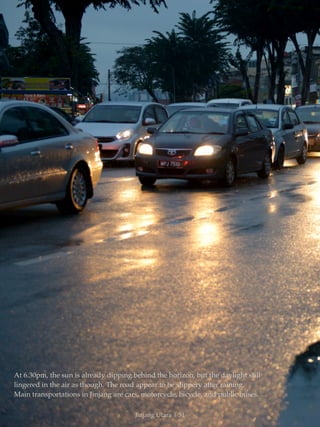 At 6.30pm, the sun is already dipping behind the horizon, but the daylight still 
lingered in the air as though. The road appear to be slippery after raining. 
Main transportations in Jinjang are cars, motorcycle, bicycle, and public buses. 
Jinjang Utara | 31 
 