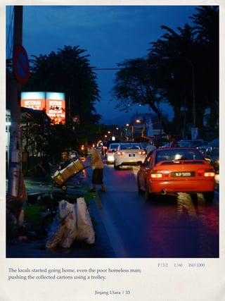 F/3.2 1/60 ISO 1000 
The locals started going home, even the poor homeless man; 
pushing the collected cartons using a trolley. 
Jinjang Utara | 33 
 