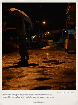 F/2.8 1/50 ISO 1000 
At the back alley, passerby walks in quick pace before the heavy 
pours. This is the place where stalls for morning market were kept. 
Jinjang Utara | 34 
 