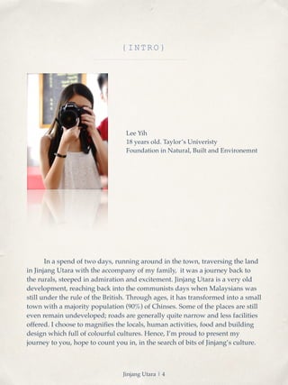 {INTRO} 
Lee Yih! 
18 years old. Taylor’s Univeristy! 
Foundation in Natural, Built and Environemnt 
! In a spend of two days, running around in the town, traversing the land 
in Jinjang Utara with the accompany of my family, it was a journey back to 
the rurals, steeped in admiration and excitement. Jinjang Utara is a very old 
development, reaching back into the communists days when Malaysians was 
still under the rule of the British. Through ages, it has transformed into a small 
town with a majority population (90%) of Chinses. Some of the places are still 
even remain undeveloped; roads are generally quite narrow and less facilities 
offered. I choose to magnifies the locals, human activities, food and building 
design which full of colourful cultures. Hence, I’m proud to present my 
journey to you, hope to count you in, in the search of bits of Jinjang’s culture. 
Jinjang Utara | 4 
 