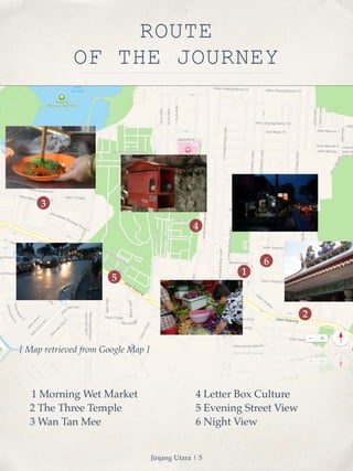 ROUTE 
OF THE JOURNEY 
1 Morning Wet Market! 
2 The Three Temple! 
3 Wan Tan Mee 
1 
2 
4 
4 Letter Box Culture 
5 Evening Street View ! 
6 Night View 
5 
3 
6 
[ Map retrieved from Google Map ] 
Jinjang Utara | 5 
 