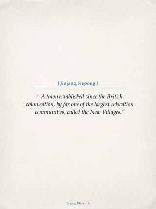 { Jinjang, Kepong } 
“ A town established since the British 
colonisation, by far one of the largest relocation 
communities, called the New Villages.” 
Jinjang Utara | 6 
 