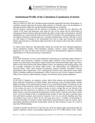 Institutional Profile of the Colombian Commission of Jurists
MISSION AND OBJECTIVES
Since its creation in 1988, this Colombian nongovernmental organization has had a dual purpose: to
contribute towards improving the human rights situation in Colombia and to the development of
international human rights law and international humanitarian law worldwide.
The first purpose, associated with the situation in Colombia, is divided into two objectives: the
validity of the social and democratic state under the rule of law, along with the achievement of
lasting peace based on human rights (particularly the rights to truth, justice and reparation, and land
redistribution as a central element of the armed conflict in Colombia). The second purpose, aimed at
developing instruments of international law, is pursued simultaneously with the work that we carry
out with respect to Colombia at the international level, but its scope goes beyond the national
borders and associates us with human rights promotion in the Americas and in the other continents
of the world.

To achieve these objectives, and particularly taking into account the most vulnerable population
sectors (indigenous peoples, Afro-Colombians, peasants, workers, women, children, displaced
population), we carry out three main activities: research (or documentation), litigation (or judicial
representation of victims) and advocacy (or promotion).

RESEARCH
In the field of research, we have a team dedicated to following up on the human rights situation in
Colombia, which maintains a database on human rights violations in this country that it uses to
operate as an observatory that produces reports aimed at the international human rights supervisory
bodies of the United Nations (the Human Rights Council, the rapporteurs and working groups, and
the oversight committees for human rights treaties –the treaty-bodies), the Organization of
American States –OAS- (Inter-American Commission, General Assembly, Permanent Council),
International Labor Organization –ILO-, International Criminal Court, international human rights
NGOs, Colombian authorities (Ombudsman’s Office [Defensoría del Pueblo], Inspector General’s
Office [Procuraduría], Judicial Branch, Congress, Government) and the general population.

LITIGATION
In the field of litigation, we represent victims, before both national and international tribunals
(Inter-American Commission on Human Rights, Inter-American Court of Human Rights, Human
Rights Committee of the International Covenant on Civil and Political Rights, Commission for the
Elimination of Discrimination Against Women). In addition to demanding recognition for the rights
of the victims, the aim is for our judicial actions to lead to rulings that are not limited to the
particular case but instead have an influence on the Colombian authorities so that they will adopt
public policies to prevent and punish the perpetrators of other similar violations in the future. In that
sense, we do not attempt to take on a disproportionate amount of cases, but rather to promote those
that could help to generate such corrective measures. In all, we are currently handling more than
one hundred cases, each of which for the most part gives rise to a number of proceedings (a
criminal proceeding in Colombia, another administrative proceeding also inside the country, and a
proceeding regarding international responsibility before the Inter-American Court), for a total of
more than 300 proceedings.

It should be pointed out that the CCJ has been one of the few human rights organizations that has
agreed to represent victims in proceedings regulated by Law 975 of 2005 (known as the “Justice

Calle 72 # 12 – 65 piso 7 | www.coljuristas.org | info@coljuristas.org | teléfono: (+571) 7449333| fax: (+571) 7432643 | Bogotá, Colombia
 