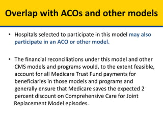 • Hospitals selected to participate in this model may also
participate in an ACO or other model.
• The financial reconciliations under this model and other
CMS models and programs would, to the extent feasible,
account for all Medicare Trust Fund payments for
beneficiaries in those models and programs and
generally ensure that Medicare saves the expected 2
percent discount on Comprehensive Care for Joint
Replacement Model episodes.
Overlap with ACOs and other models
 