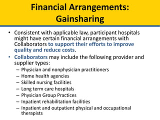 • Consistent with applicable law, participant hospitals
might have certain financial arrangements with
Collaborators to support their efforts to improve
quality and reduce costs.
• Collaborators may include the following provider and
supplier types:
– Physician and nonphysician practitioners
– Home health agencies
– Skilled nursing facilities
– Long term care hospitals
– Physician Group Practices
– Inpatient rehabilitation facilities
– Inpatient and outpatient physical and occupational
therapists
Financial Arrangements:
Gainsharing
 
