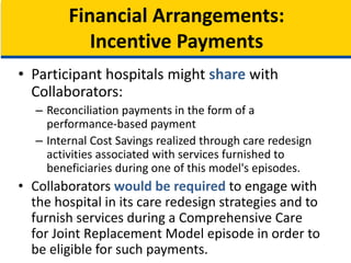 • Participant hospitals might share with
Collaborators:
– Reconciliation payments in the form of a
performance-based payment
– Internal Cost Savings realized through care redesign
activities associated with services furnished to
beneficiaries during one of this model's episodes.
• Collaborators would be required to engage with
the hospital in its care redesign strategies and to
furnish services during a Comprehensive Care
for Joint Replacement Model episode in order to
be eligible for such payments.
Financial Arrangements:
Incentive Payments
 