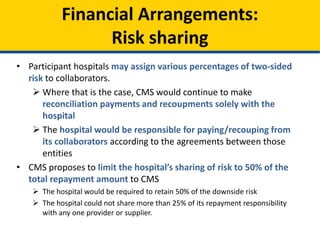 • Participant hospitals may assign various percentages of two-sided
risk to collaborators.
 Where that is the case, CMS would continue to make
reconciliation payments and recoupments solely with the
hospital
 The hospital would be responsible for paying/recouping from
its collaborators according to the agreements between those
entities
• CMS proposes to limit the hospital’s sharing of risk to 50% of the
total repayment amount to CMS
 The hospital would be required to retain 50% of the downside risk
 The hospital could not share more than 25% of its repayment responsibility
with any one provider or supplier.
Financial Arrangements:
Risk sharing
 