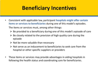 • Consistent with applicable law, participant hospitals might offer certain
items or services to beneficiaries during one of this model's episodes.
The items or services must, among other things:
 Be provided to a beneficiary during one of this model's episode of care
 Be closely related to the provision of high quality care during the
episode
 Not be more valuable than necessary
 Not serve as an inducement to beneficiaries to seek care from the
hospital or other specific suppliers or providers
• These items or services may provide advantages in aiding hospitals in
following the health status and coordinating care for beneficiaries.
Beneficiary Incentives
 