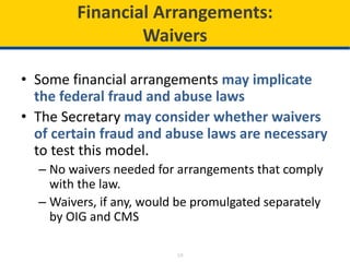 18
Financial Arrangements:
Waivers
• Some financial arrangements may implicate
the federal fraud and abuse laws
• The Secretary may consider whether waivers
of certain fraud and abuse laws are necessary
to test this model.
– No waivers needed for arrangements that comply
with the law.
– Waivers, if any, would be promulgated separately
by OIG and CMS
 