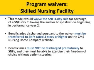 • This model would waive the SNF 3-day rule for coverage
of a SNF stay following the anchor hospitalization beginning
in performance year 2.
• Beneficiaries discharged pursuant to the waiver must be
transferred to SNFs rated 3-stars or higher on the CMS
Nursing Home Compare website.
• Beneficiaries must NOT be discharged prematurely to
SNFs, and they must be able to exercise their freedom of
choice without patient steering.
Program waivers:
Skilled Nursing Facility
 