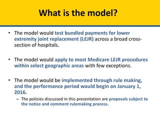 • The model would test bundled payments for lower
extremity joint replacement (LEJR) across a broad cross-
section of hospitals.
• The model would apply to most Medicare LEJR procedures
within select geographic areas with few exceptions.
• The model would be implemented through rule making,
and the performance period would begin on January 1,
2016.
– The policies discussed in this presentation are proposals subject to
the notice and comment rulemaking process.
What is the model?
 