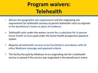 • Waives the geographic site requirement and the originating site
requirement for telehealth services to permit telehealth visits to originate
in the beneficiary’s home or place of residence
• Telehealth visits under the waiver cannot be a substitute for in-person
home health services paid under the home health prospective payment
system
• Requires all telehealth services to be furnished in accordance with all
other Medicare coverage and payment criteria
• The facility fee paid by Medicare to an originating site for a telehealth
service is waived if the service was originated in the beneficiary’s home
Program waivers:
Telehealth
 