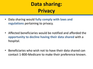 • Data sharing would fully comply with laws and
regulations pertaining to privacy.
• Affected beneficiaries would be notified and afforded the
opportunity to decline having their data shared with a
hospital.
• Beneficiaries who wish not to have their data shared can
contact 1-800-Medicare to make their preference known.
Data sharing:
Privacy
 